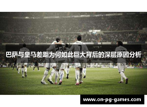 巴萨与皇马差距为何如此巨大背后的深层原因分析