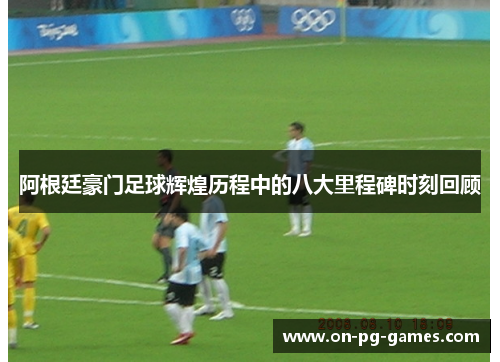 阿根廷豪门足球辉煌历程中的八大里程碑时刻回顾 阿根廷豪门足球辉煌历程中的八大里程碑时刻回顾