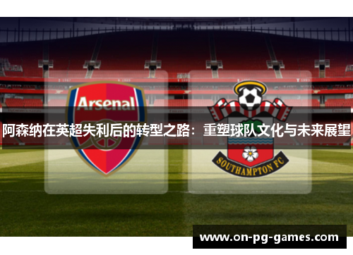阿森纳在英超失利后的转型之路:重塑球队文化与未来展望 阿森纳在英超失利后的转型之路:重塑球队文化与未来展望