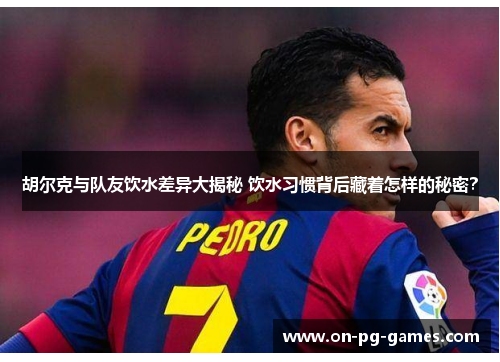 胡尔克与队友饮水差异大揭秘 饮水习惯背后藏着怎样的秘密？