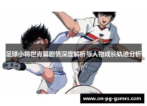 足球小将世青篇剧情深度解析与人物成长轨迹分析 足球小将世青篇剧情深度解析与人物成长轨迹分析